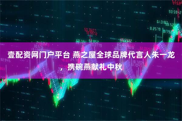 壹配资网门户平台 燕之屋全球品牌代言人朱一龙，携碗燕献礼中秋