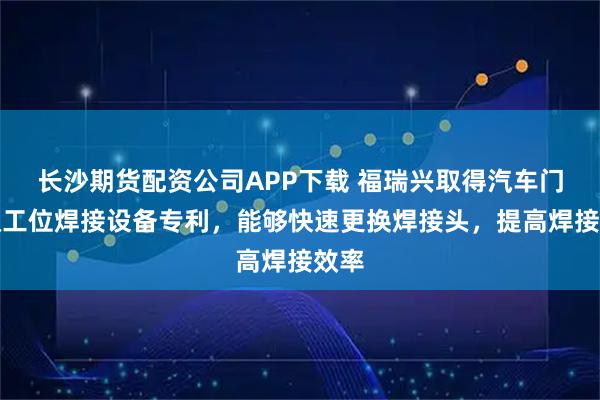 长沙期货配资公司APP下载 福瑞兴取得汽车门板双工位焊接设备专利，能够快速更换焊接头，提高焊接效率