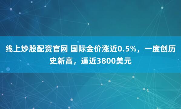 线上炒股配资官网 国际金价涨近0.5%，一度创历史新高，逼近3800美元