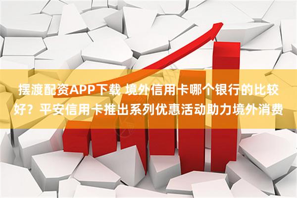 摆渡配资APP下载 境外信用卡哪个银行的比较好？平安信用卡推出系列优惠活动助力境外消费
