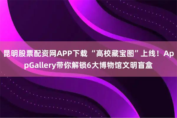 昆明股票配资网APP下载 “高校藏宝图”上线！AppGallery带你解锁6大博物馆文明盲盒