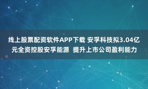 线上股票配资软件APP下载 安孚科技拟3.04亿元全资控股安孚能源  提升上市公司盈利能力