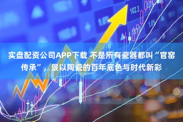 实盘配资公司APP下载 不是所有瓷器都叫“官窑传承”,景以陶瓷的百年底色与时代新彩
