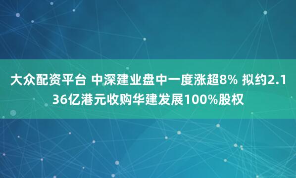 大众配资平台 中深建业盘中一度涨超8% 拟约2.136亿港元收购华建发展100%股权