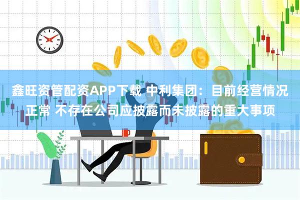 鑫旺资管配资APP下载 中利集团:目前经营情况正常 不存在公司应披露而未披露的重大事项