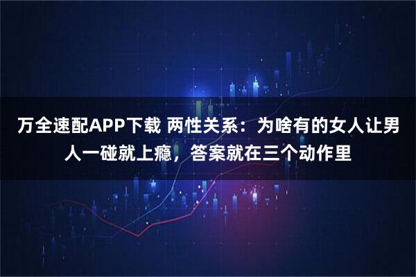 万全速配APP下载 两性关系：为啥有的女人让男人一碰就上瘾，答案就在三个动作里
