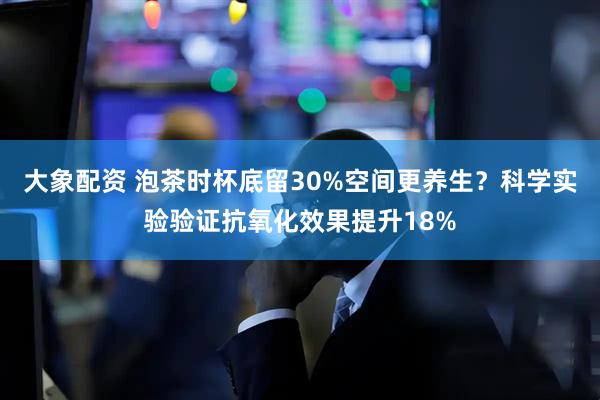 大象配资 泡茶时杯底留30%空间更养生？科学实验验证抗氧化效果提升18%