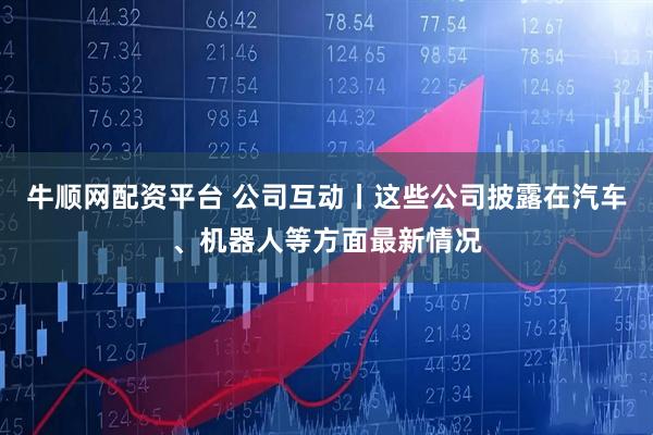 牛顺网配资平台 公司互动丨这些公司披露在汽车、机器人等方面最新情况