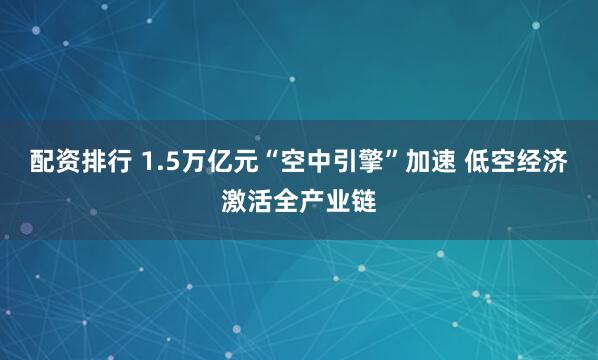 配资排行 1.5万亿元“空中引擎”加速 低空经济激活全产业链