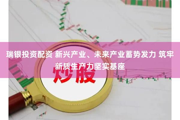 瑞银投资配资 新兴产业、未来产业蓄势发力 筑牢新质生产力坚实基座