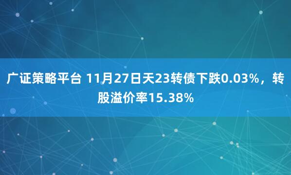 广证策略平台 11月27日天23转债下跌0.03%，转股溢价率15.38%