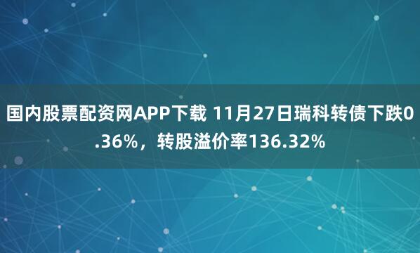 国内股票配资网APP下载 11月27日瑞科转债下跌0.36%，转股溢价率136.32%