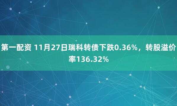 第一配资 11月27日瑞科转债下跌0.36%，转股溢价率136.32%