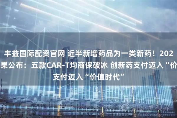 丰益国际配资官网 近半新增药品为一类新药！2025国谈结果公布：五款CAR-T均商保破冰 创新药支付迈入“价值时代”