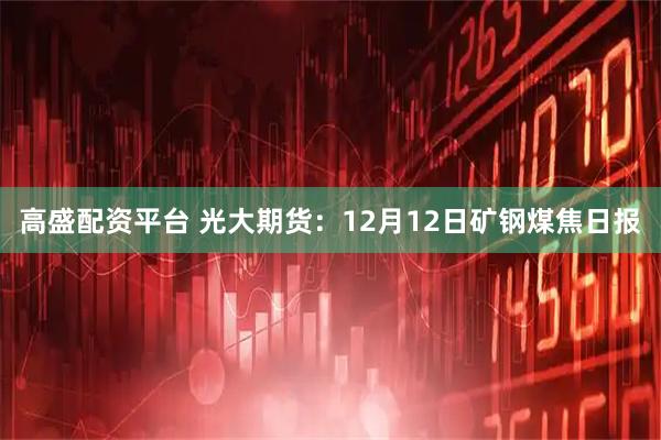 高盛配资平台 光大期货：12月12日矿钢煤焦日报