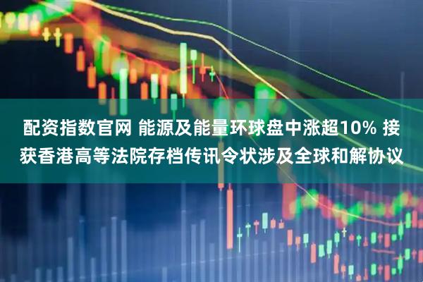 配资指数官网 能源及能量环球盘中涨超10% 接获香港高等法院存档传讯令状涉及全球和解协议