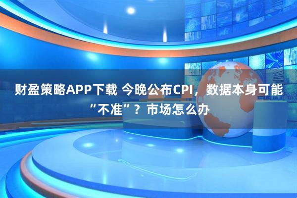 财盈策略APP下载 今晚公布CPI，数据本身可能“不准”？市场怎么办