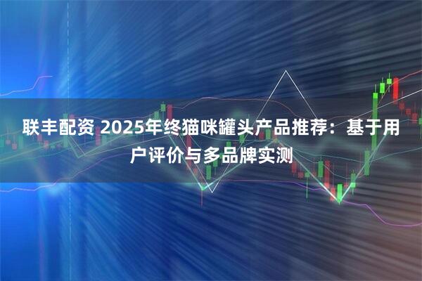 联丰配资 2025年终猫咪罐头产品推荐：基于用户评价与多品牌实测