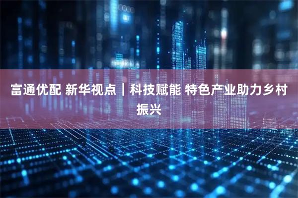 富通优配 新华视点｜科技赋能 特色产业助力乡村振兴