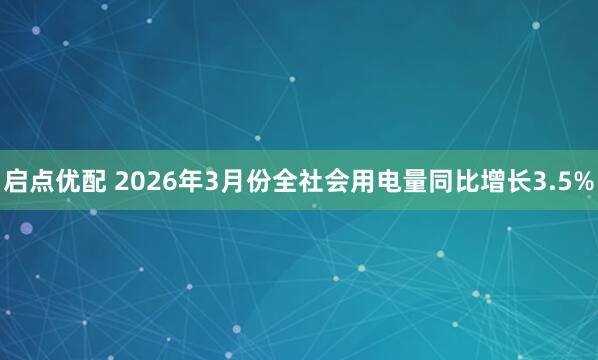 启点优配 2026年3月份全社会用电量同比增长3.5%