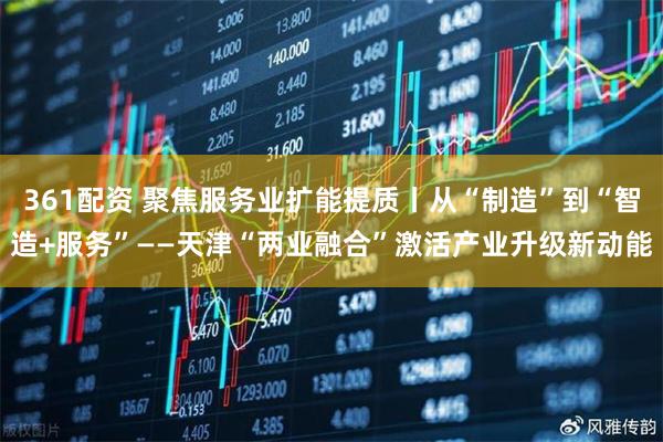 361配资 聚焦服务业扩能提质丨从“制造”到“智造+服务”——天津“两业融合”激活产业升级新动能
