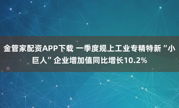 金管家配资APP下载 一季度规上工业专精特新“小巨人”企业增加值同比增长10.2%