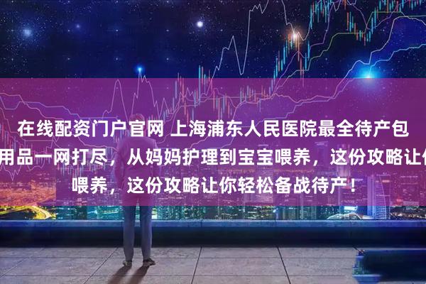 在线配资门户官网 上海浦东人民医院最全待产包清单来了！母婴用品一网打尽，从妈妈护理到宝宝喂养，这份攻略让你轻松备战待产！
