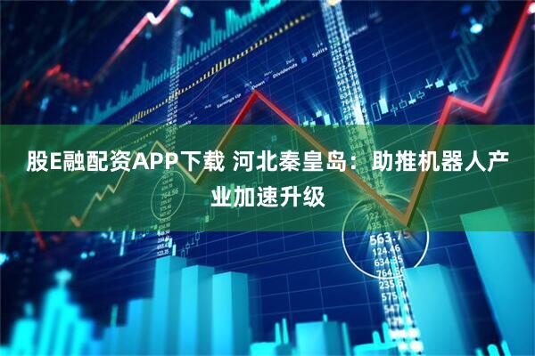 股E融配资APP下载 河北秦皇岛：助推机器人产业加速升级
