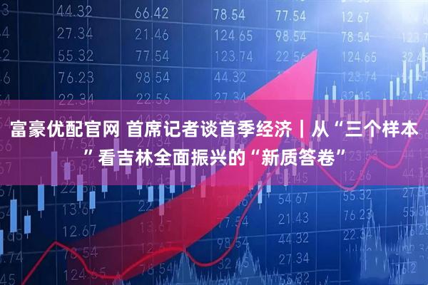 富豪优配官网 首席记者谈首季经济｜从“三个样本”看吉林全面振兴的“新质答卷”