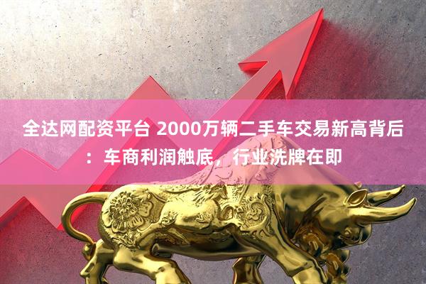 全达网配资平台 2000万辆二手车交易新高背后：车商利润触底，行业洗牌在即