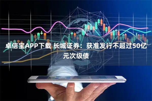 卓信宝APP下载 长城证券：获准发行不超过50亿元次级债