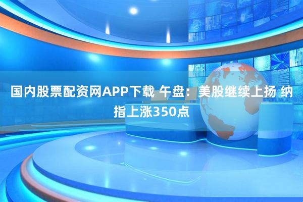 国内股票配资网APP下载 午盘：美股继续上扬 纳指上涨350点