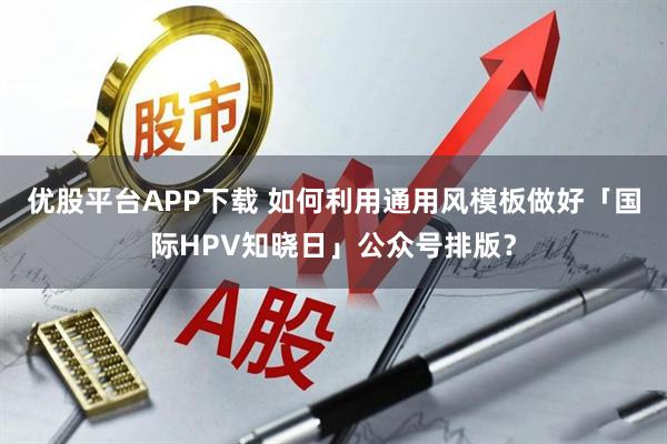 优股平台APP下载 如何利用通用风模板做好「国际HPV知晓日」公众号排版？