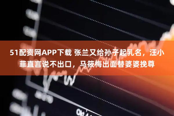 51配资网APP下载 张兰又给孙子起乳名，汪小菲直言说不出口，马筱梅出面替婆婆挽尊